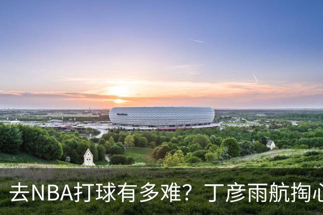 去NBA打球有多难？丁彦雨航掏心窝子，给年轻人讲透留洋残酷往事